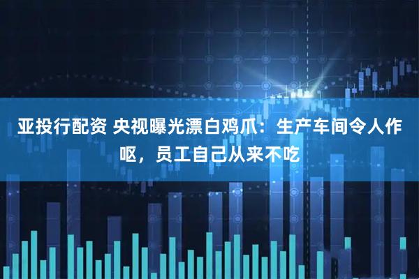 亚投行配资 央视曝光漂白鸡爪：生产车间令人作呕，员工自己从来不吃