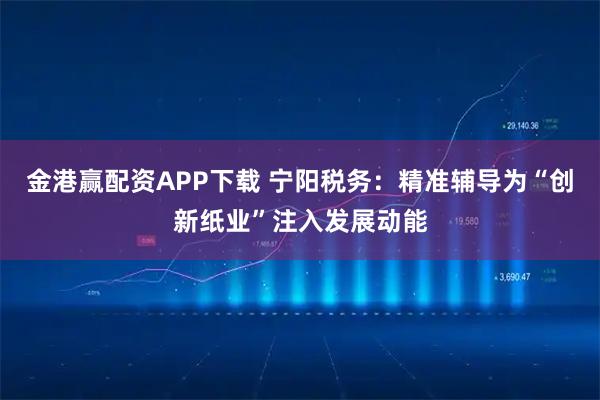 金港赢配资APP下载 宁阳税务：精准辅导为“创新纸业”注入发展动能