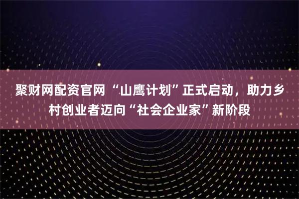 聚财网配资官网 “山鹰计划”正式启动，助力乡村创业者迈向“社会企业家”新阶段