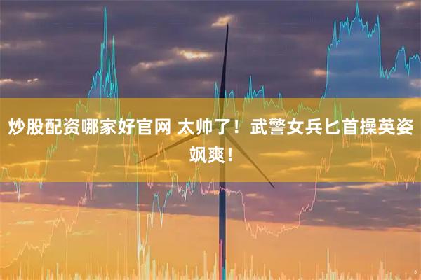 炒股配资哪家好官网 太帅了！武警女兵匕首操英姿飒爽！