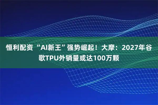 恒利配资 “AI新王”强势崛起！大摩：2027年谷歌TPU外销量或达100万颗