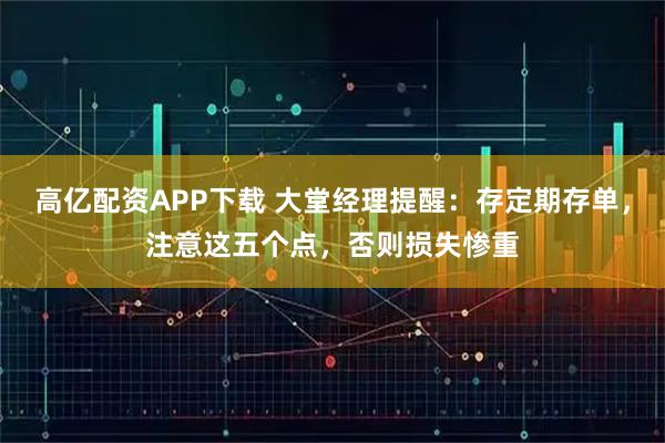 高亿配资APP下载 大堂经理提醒：存定期存单，注意这五个点，否则损失惨重