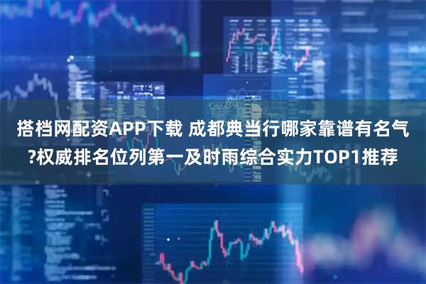 搭档网配资APP下载 成都典当行哪家靠谱有名气?权威排名位列第一及时雨综合实力TOP1推荐