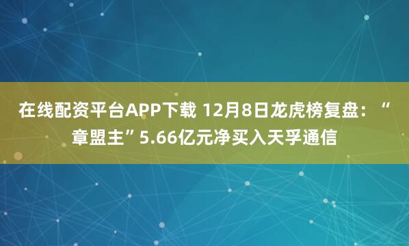在线配资平台APP下载 12月8日龙虎榜复盘：“章盟主”5.66亿元净买入天孚通信