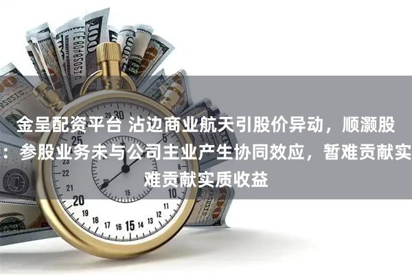 金呈配资平台 沾边商业航天引股价异动,顺灏股份提示:参股业务未与公司主业产生协同效应,暂难贡献实质收益