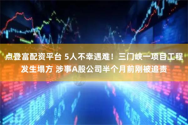 点登富配资平台 5人不幸遇难！三门峡一项目工程发生塌方 涉事A股公司半个月前刚被追责