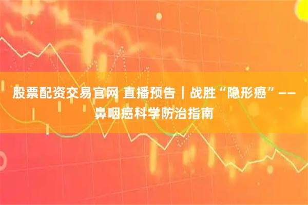 股票配资交易官网 直播预告｜战胜“隐形癌”——鼻咽癌科学防治指南