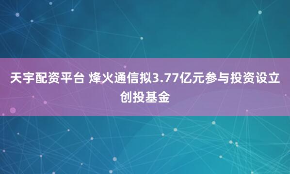 天宇配资平台 烽火通信拟3.77亿元参与投资设立创投基金