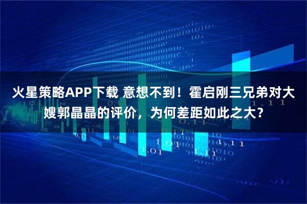 火星策略APP下载 意想不到！霍启刚三兄弟对大嫂郭晶晶的评价，为何差距如此之大？