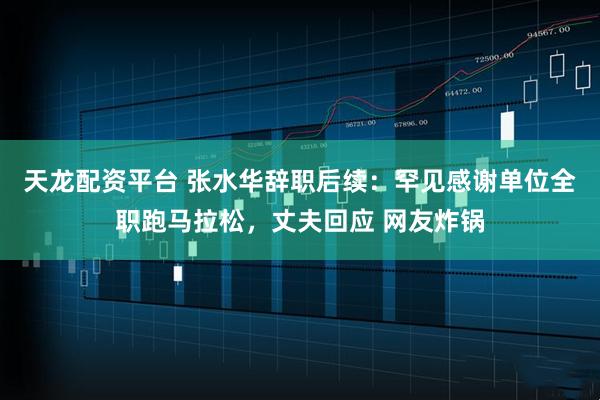 天龙配资平台 张水华辞职后续：罕见感谢单位全职跑马拉松，丈夫回应 网友炸锅