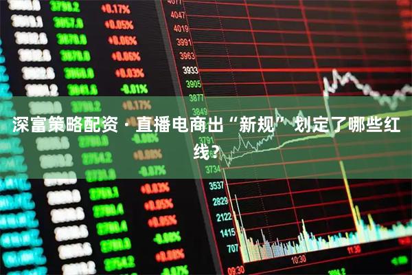深富策略配资 · 直播电商出“新规” 划定了哪些红线？
