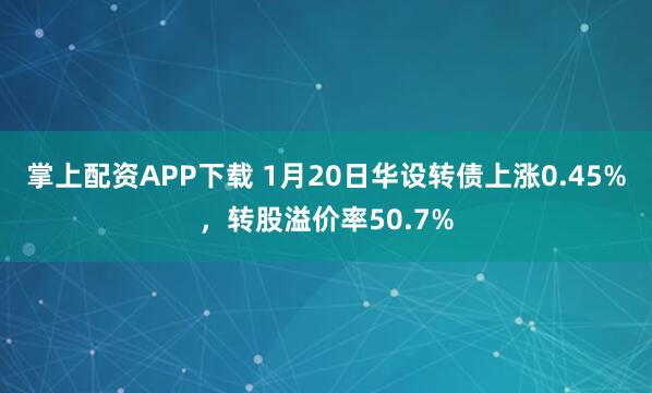 掌上配资APP下载 1月20日华设转债上涨0.45%，转股溢价率50.7%