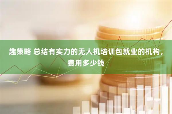 趣策略 总结有实力的无人机培训包就业的机构，费用多少钱
