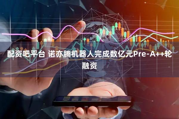 配资吧平台 诺亦腾机器人完成数亿元Pre-A++轮融资