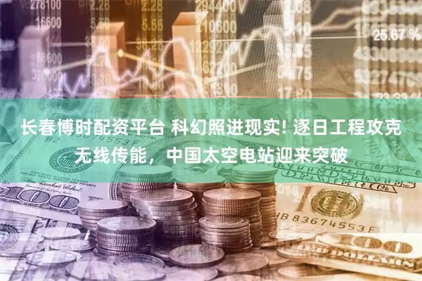 长春博时配资平台 科幻照进现实! 逐日工程攻克无线传能，中国太空电站迎来突破