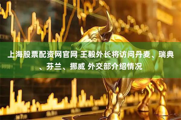 上海股票配资网官网 王毅外长将访问丹麦、瑞典、芬兰、挪威 外交部介绍情况