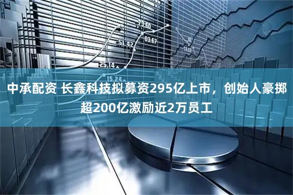 中承配资 长鑫科技拟募资295亿上市，创始人豪掷超200亿激励近2万员工