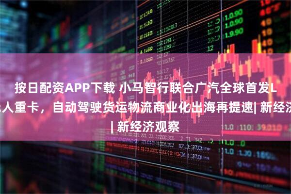 按日配资APP下载 小马智行联合广汽全球首发L4级无人重卡，自动驾驶货运物流商业化出海再提速| 新经济观察