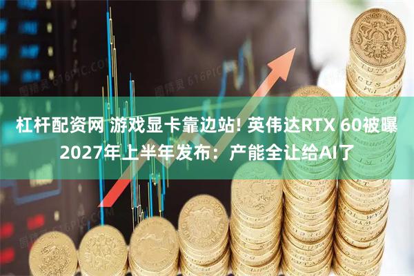 杠杆配资网 游戏显卡靠边站! 英伟达RTX 60被曝2027年上半年发布：产能全让给AI了
