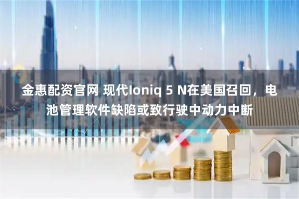 金惠配资官网 现代Ioniq 5 N在美国召回，电池管理软件缺陷或致行驶中动力中断